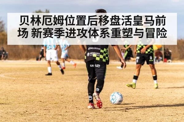 贝林厄姆位置后移盘活皇马前场 新赛季进攻体系重塑与冒险