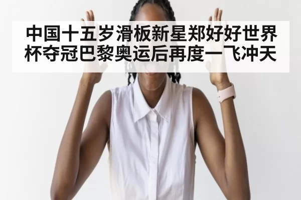 中国十五岁滑板新星郑好好世界杯夺冠巴黎奥运后再度一飞冲天