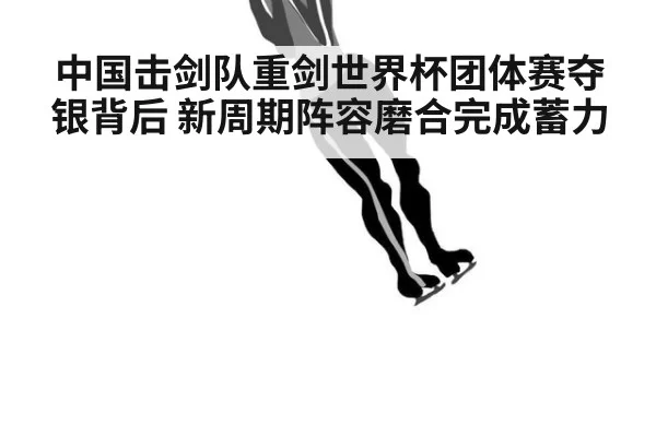 中国击剑队重剑世界杯团体赛夺银背后 新周期阵容磨合完成蓄力